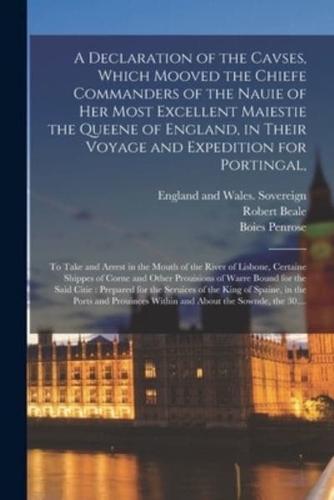 A Declaration of the Cavses, Which Mooved the Chiefe Commanders of the Nauie of Her Most Excellent Maiestie the Queene of England, in Their Voyage and Expedition for Portingal, : to Take and Arrest in the Mouth of the River of Lisbone, Certaine Shippes...