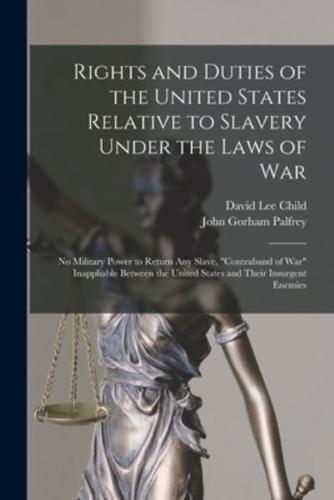 Rights and Duties of the United States Relative to Slavery Under the Laws of War : No Military Power to Return Any Slave. "Contraband of War" Inappliable Between the United States and Their Insurgent Enemies