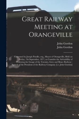 Great Railway Meeting at Orangeville [microform] : Convened by Joseph Patullo, Esq., Mayor of Orangeville, Held on Friday, 7th September, 1877, to Consider the Advisability of Widening the Gauge of the Toronto, Grey and Bruce Railway : Speech of The...
