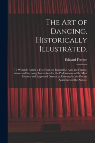 The Art of Dancing, Historically Illustrated. : to Which is Added a Few Hints on Etiquette; : Also, the Figures, Music,and Necessary Instruction for the Performance of the Most Modern and Approved Dances, as Executed at the Private Academies of The...