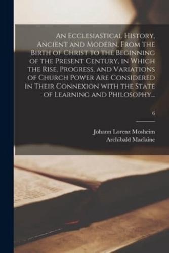 An Ecclesiastical History, Ancient and Modern, From the Birth of Christ to the Beginning of the Present Century, in Which the Rise, Progress, and Variations of Church Power Are Considered in Their Connexion With the State of Learning and Philosophy...; 6