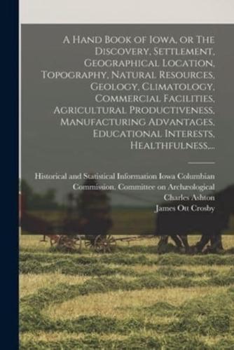 A Hand Book of Iowa, or The Discovery, Settlement, Geographical Location, Topography, Natural Resources, Geology, Climatology, Commercial Facilities, Agricultural Productiveness, Manufacturing Advantages, Educational Interests, Healthfulness, ...