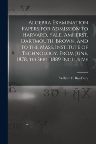 Algebra Examination Papers for Admission to Harvard, Yale, Amherst, Dartmouth, Brown, and to the Mass. Institute of Technology, From June, 1878, to Sept. 1889 Inclusive