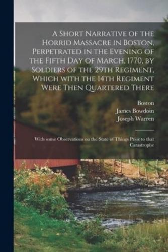 A Short Narrative of the Horrid Massacre in Boston, Perpetrated in the Evening of the Fifth Day of March, 1770, by Soldiers of the 29th Regiment, Which With the 14th Regiment Were Then Quartered There; With Some Observations on the State of Things...