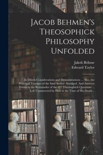 Jacob Behmen's Theosophick Philosophy Unfolded; in Divers Considerations and Demonstrations ... Also, the Principal Treatises of the Said Author Abridged. And Answers Given to the Remainder of the 177 Theosophick Questions ... Left Unanswered by Him At...