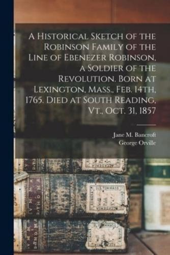 A Historical Sketch of the Robinson Family of the Line of Ebenezer Robinson, a Soldier of the Revolution. Born at Lexington, Mass., Feb. 14Th, 1765. Died at South Reading, Vt., Oct. 31, 1857