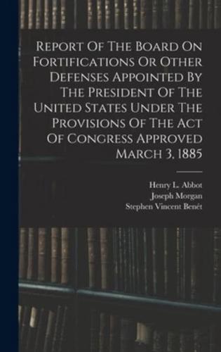 Report Of The Board On Fortifications Or Other Defenses Appointed By The President Of The United States Under The Provisions Of The Act Of Congress Approved March 3, 1885