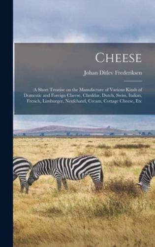 Cheese; a Short Treatise on the Manufacture of Various Kinds of Domestic and Foreign Cheese, Cheddar, Dutch, Swiss, Italian, French, Limburger, Neufchatel, Cream, Cottage Cheese, Etc