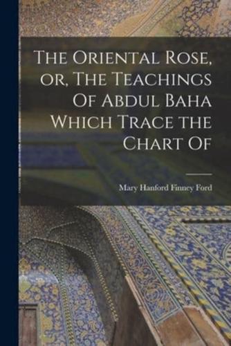 The Oriental Rose, or, The Teachings Of Abdul Baha Which Trace the Chart Of