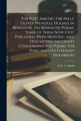 The Poet Among the Hills. Oliver Wendell Holmes in Berkshire. His Berkshire Poems, Some of Them now First Published, With Historic and Descriptive Inc