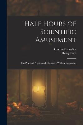 Half Hours of Scientific Amusement; Or, Practical Physics and Chemistry Without Apparatus