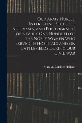Our Army Nurses. Interesting Sketches, Addresses, and Photographs of Nearly One Hundred of the Noble Women Who Served in Hospitals and on Battlefields During Our Civil War