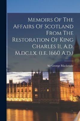 Memoirs Of The Affairs Of Scotland From The Restoration Of King Charles Ii, A.d. M.dc.lx. (I.e. 1660 A.d.)