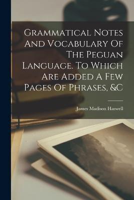 Grammatical Notes And Vocabulary Of The Peguan Language. To Which Are Added A Few Pages Of Phrases, &C