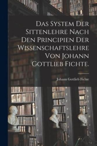 Das System Der Sittenlehre Nach Den Principien Der Wissenschaftslehre Von Johann Gottlieb Fichte.