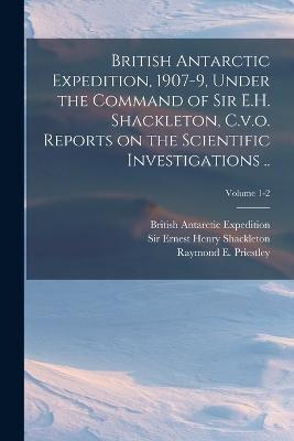 British Antarctic Expedition, 1907-9, Under the Command of Sir E.H. Shackleton, C.v.o. Reports on the Scientific Investigations ..; Volume 1-2