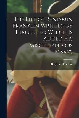 The Life of Benjamin Franklin Written by Himself to Which Is Added His Miscellaneous Essays