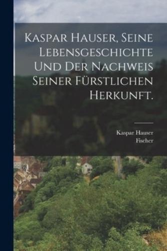 Kaspar Hauser, Seine Lebensgeschichte Und Der Nachweis Seiner Fürstlichen Herkunft.