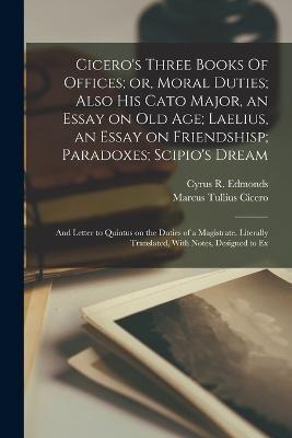 Cicero's Three Books Of Offices; or, Moral Duties; Also His Cato Major, an Essay on Old Age; Laelius, an Essay on Friendshisp; Paradoxes; Scipio's Dream