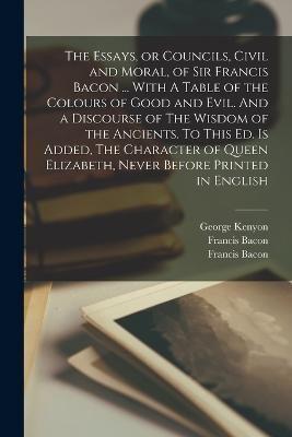 The Essays, or Councils, Civil and Moral, of Sir Francis Bacon ... With A Table of the Colours of Good and Evil. And a Discourse of The Wisdom of the