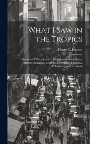 What I Saw in the Tropics; a Record of Visits to Ceylon, the Federaed Malay States, Mexico, Nicaragua, Costa Rica, Republic of Panama, Columbia, Jamaica, Hawaii