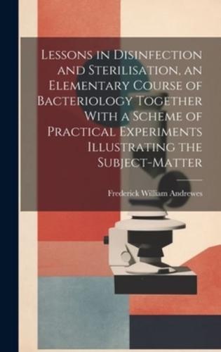 Lessons in Disinfection and Sterilisation, an Elementary Course of Bacteriology Together With a Scheme of Practical Experiments Illustrating the Subject-Matter