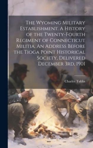 The Wyoming Military Establishment. A History of the Twenty-Fourth Regiment of Connecticut Militia. An Address Before the Tioga Point Historical Society, Delivered December 3Rd, 1901