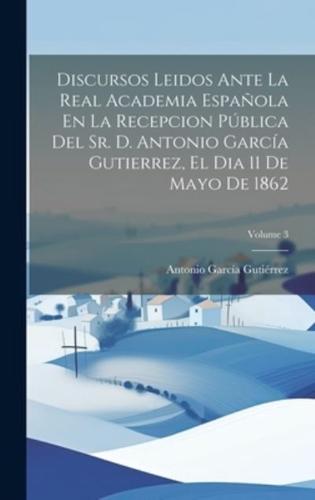 Discursos Leidos Ante La Real Academia Española En La Recepcion Pública Del Sr. D. Antonio García Gutierrez, El Dia 11 De Mayo De 1862; Volume 3