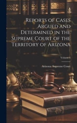 Reports of Cases Argued and Determined in the Supreme Court of the Territory of Arizona; Volume 6