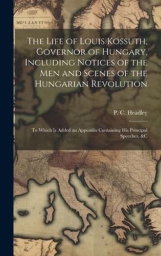 The Life of Louis Kossuth, Governor of Hungary, Including Notices of the Men and Scenes of the Hungarian Revolution; to Which Is Added an Appendix Containing His Principal Speeches, &C