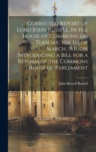Corrected Report of Lord John Russell, in the House of Commons, on Tuesday, the 1st of March, 1831, on Introducing a Bill for a Reform of the Commons House of Parliament