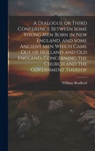A Dialogue or Third Conference Between Some Young Men Born in New England, and Some Ancient Men Which Came Out of Holland and Old England, Concerning the Church and the Government Thereof