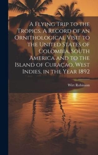 A Flying Trip to the Tropics. A Record of an Ornithological Visit to the United States of Colombia, South America and to the Island of Curaçao, West Indies, in the Year 1892