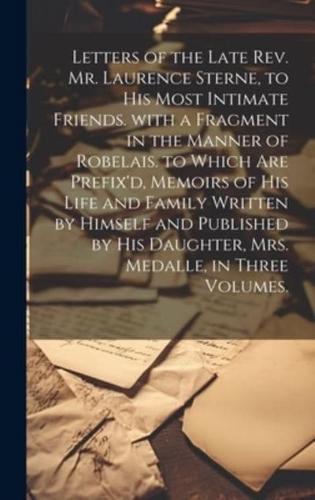 Letters of the Late Rev. Mr. Laurence Sterne, to His Most Intimate Friends. with a Fragment in the Manner of Robelais. to Which Are Prefix'd, Memoirs of His Life and Family Written by Himself and Published by His Daughter, Mrs. Medalle, in Three Volumes.