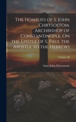 The Homilies of S. John Chrysostom, Archbishop of Constantinople, On the Epistle of S. Paul the Apostle to the Hebrews; Volume 39