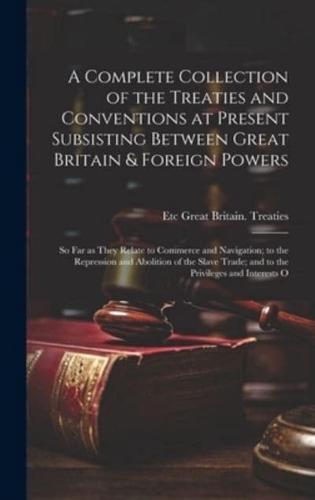 A Complete Collection of the Treaties and Conventions at Present Subsisting Between Great Britain & Foreign Powers; so far as They Relate to Commerce and Navigation; to the Repression and Abolition of the Slave Trade; and to the Privileges and Interests O