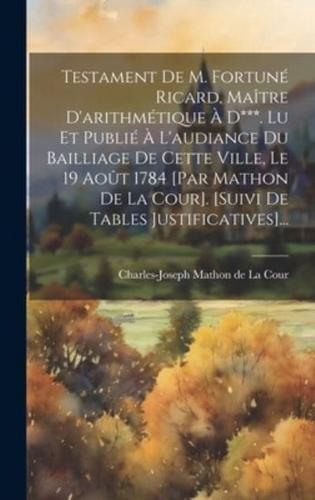 Testament De M. Fortuné Ricard, Maître D'arithmétique À D***. Lu Et Publié À L'audiance Du Bailliage De Cette Ville, Le 19 Août 1784 [Par Mathon De La Cour]. [Suivi De Tables Justificatives]...