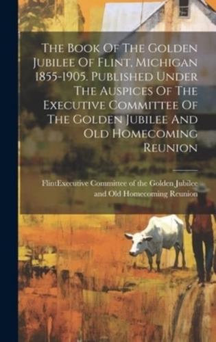 The Book Of The Golden Jubilee Of Flint, Michigan 1855-1905. Published Under The Auspices Of The Executive Committee Of The Golden Jubilee And Old Homecoming Reunion