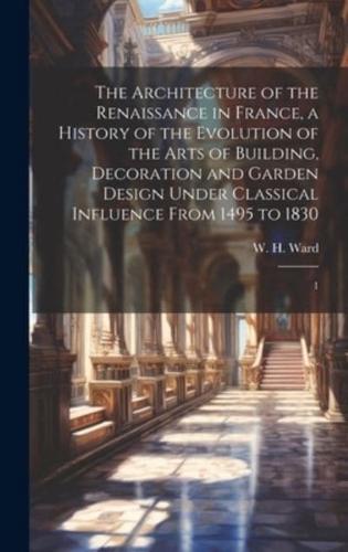 The Architecture of the Renaissance in France, a History of the Evolution of the Arts of Building, Decoration and Garden Design Under Classical Influence From 1495 to 1830
