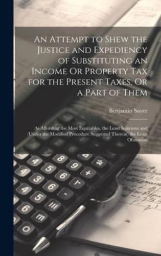 An Attempt to Shew the Justice and Expediency of Substituting an Income Or Property Tax for the Present Taxes, Or a Part of Them
