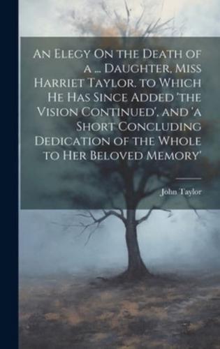 An Elegy On the Death of a ... Daughter, Miss Harriet Taylor. To Which He Has Since Added 'The Vision Continued', and 'A Short Concluding Dedication of the Whole to Her Beloved Memory'