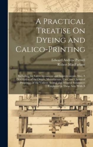 A Practical Treatise On Dyeing and Calico-Printing; Including the Latest Inventions and Improvements; Also, A Description of the Origin, Manufacture,
