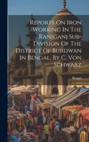 Reports On Iron Working In The Raniganj Sub-Division Of The District Of Burdwan In Bengal, By C. Von Schwarz