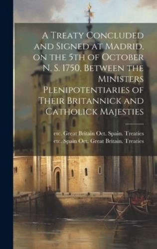 A Treaty Concluded and Signed at Madrid, on the 5th of October N. S. 1750, Between the Ministers Plenipotentiaries of Their Britannick and Catholick Majesties [Microform]