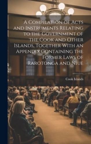 A Compilation of Acts and Instruments Relating to the Government of the Cook and Other Islands, Together With an Appendix Containing the Former Laws of Rarotonga and Niue