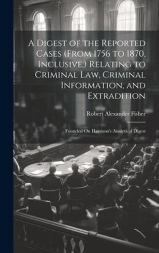 A Digest of the Reported Cases (From 1756 to 1870, Inclusive, ) Relating to Criminal Law, Criminal Information, and Extradition