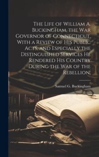 The Life of William A. Buckingham, the War Governor of Connecticut, With a Review of His Public Acts, and Especially the Distinguished Services He Rendered His Country During the War of the Rebellion;