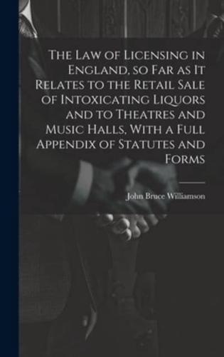 The Law of Licensing in England, So Far as It Relates to the Retail Sale of Intoxicating Liquors and to Theatres and Music Halls, With a Full Appendix of Statutes and Forms