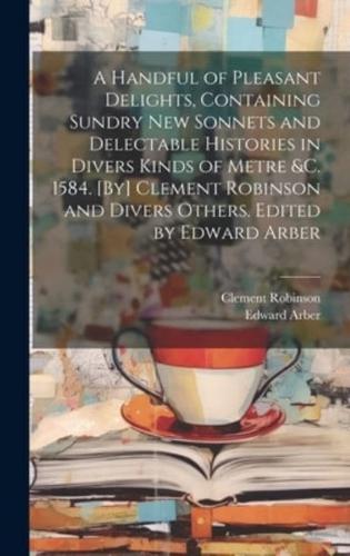 A Handful of Pleasant Delights, Containing Sundry New Sonnets and Delectable Histories in Divers Kinds of Metre &C. 1584. [By] Clement Robinson and Divers Others. Edited by Edward Arber