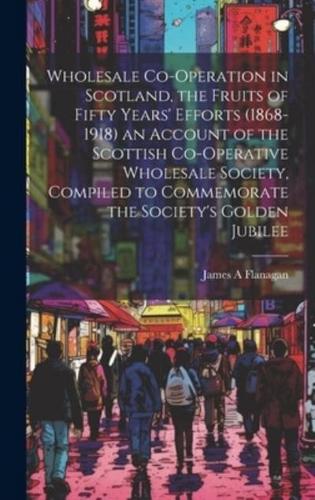 Wholesale Co-Operation in Scotland, the Fruits of Fifty Years' Efforts (1868-1918) an Account of the Scottish Co-Operative Wholesale Society, Compiled to Commemorate the Society's Golden Jubilee